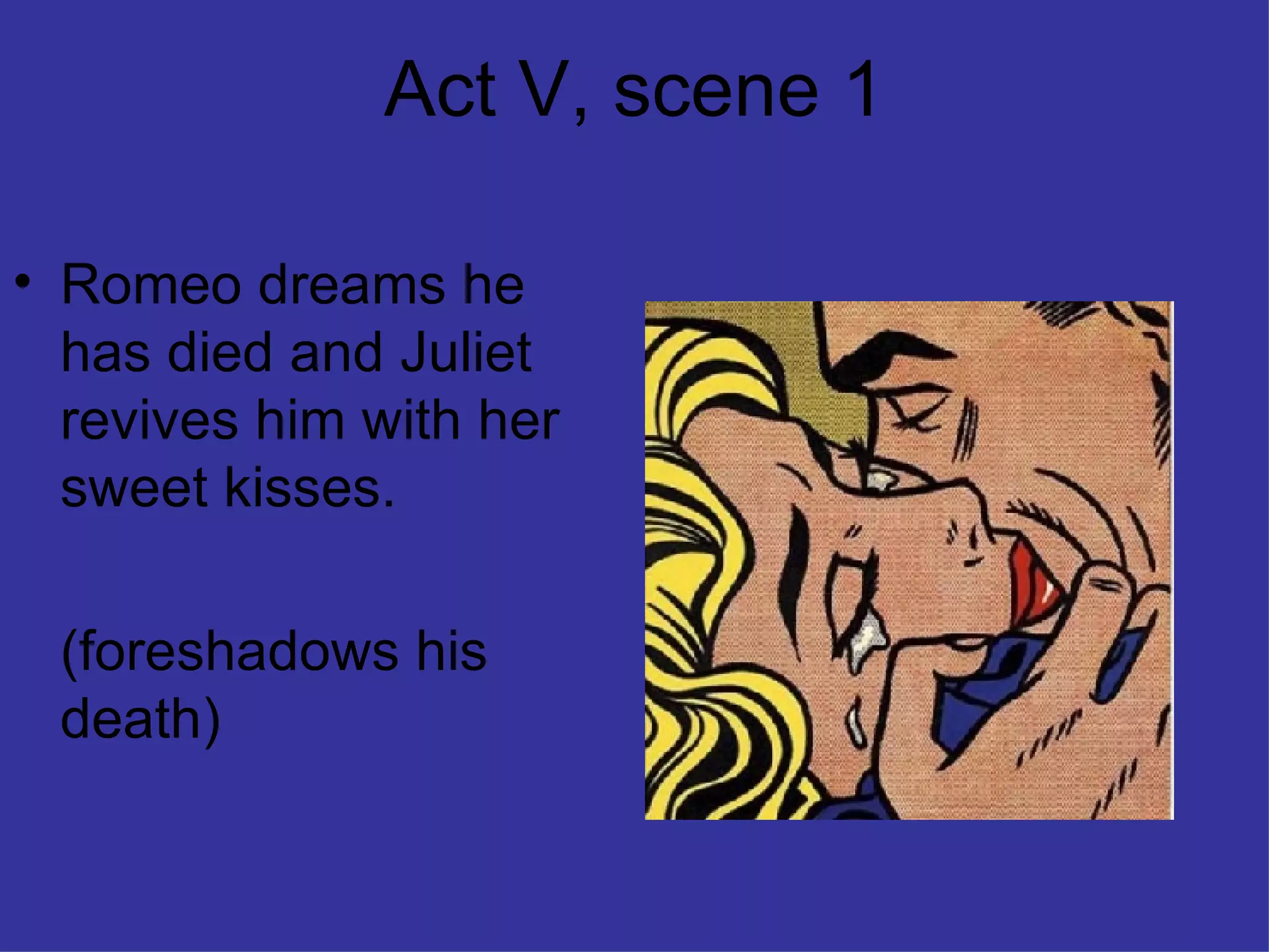 Act V, scene 1 Romeo dreams he has died and Juliet revives him with her sweet kisses. (foreshadows his death) 