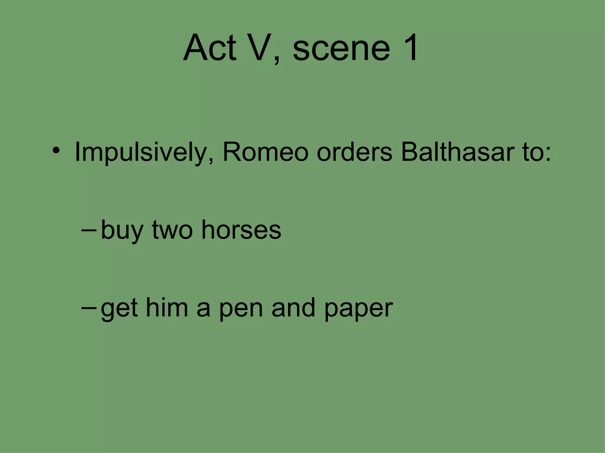 Act V, scene 1 Impulsively, Romeo orders Balthasar to: buy two horses  get him a pen and paper 