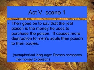Act V, scene 1 Then goes on to say that the real poison is the money he uses to purchase the poison.  It causes more destruction to men’s souls than poison to their bodies. (metaphorical language: Romeo compares the money to poison) 
