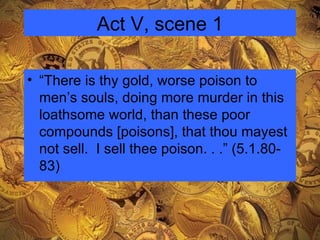 Act V, scene 1 “There is thy gold, worse poison to men’s souls, doing more murder in this loathsome world, than these poor compounds [poisons], that thou mayest not sell.  I sell thee poison. . .” (5.1.80-83) 
