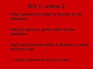 Act V, scene 2 Friar Lawrence’s letter to Romeo is not delivered. He’ll go alone to greet Juliet as she awakens. He’ll send another letter to Romeo to meet at Friar’s cell. (tragic influence of chance or fate) 