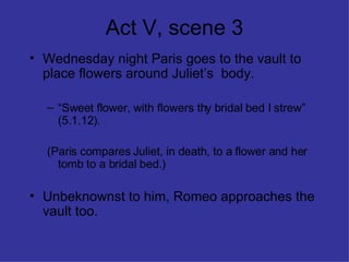 Act V, scene 3 Wednesday night Paris goes to the vault to place flowers around Juliet’s  body. “ Sweet flower, with flowers thy bridal bed I strew” (5.1.12). (Paris compares Juliet, in death, to a flower and her tomb to a bridal bed.) Unbeknownst to him, Romeo approaches the vault too. 