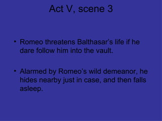 Act V, scene 3 Romeo threatens Balthasar’s life if he dare follow him into the vault. Alarmed by Romeo’s wild demeanor, he hides nearby just in case, and then falls asleep. 