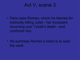 Act V, scene 3 Paris sees Romeo, whom he blames for indirectly killing Juliet - her incessant mourning over Tybalt’s death - and confronts him. He surmises Romeo’s intent is to sack the vault. 