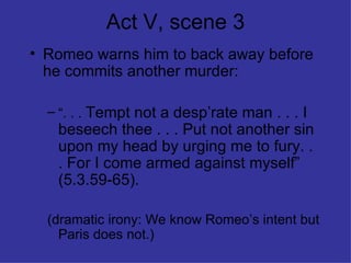 Act V, scene 3 Romeo warns him to back away before he commits another murder: “ . . .  Tempt not a desp’rate man . . . I beseech thee . . . Put not another sin upon my head by urging me to fury. . . For I come armed against myself” (5.3.59-65). (dramatic irony: We know Romeo’s intent but Paris does not.) 