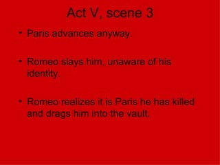 Act V, scene 3 Paris advances anyway. Romeo slays him, unaware of his identity. Romeo realizes it is Paris he has killed and drags him into the vault. 