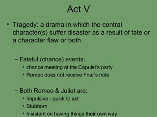 Act V Tragedy: a drama in which the central character(s) suffer disaster as a result of fate or a character flaw or both Fateful (chance) events: chance meeting at the Capulet’s party Romeo does not receive Friar’s note Both Romeo & Juliet are: Impulsive - quick to act Stubborn Insistent on having things their own way 