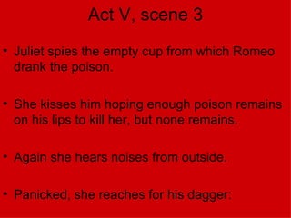 Act V, scene 3 Juliet spies the empty cup from which Romeo drank the poison. She kisses him hoping enough poison remains on his lips to kill her, but none remains. Again she hears noises from outside. Panicked, she reaches for his dagger: 