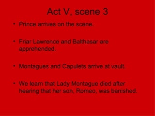 Act V, scene 3 Prince arrives on the scene. Friar Lawrence and Balthasar are apprehended. Montagues and Capulets arrive at vault. We learn that Lady Montague died after hearing that her son, Romeo, was banished. 