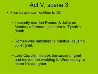 Act V, scene 3 Friar Lawrence Testifies to All I secretly married Romeo & Juliet on Monday afternoon, just prior to Tybalt’s death. Romeo was banished to Mantua, causing Juliet grief. Lord Capulet mistook the cause of grief and moved the wedding to Wednesday to cheer his daughter. 
