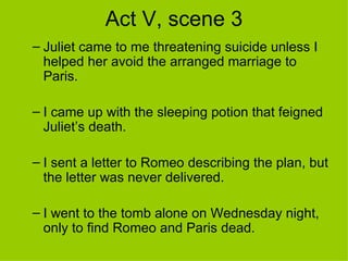 Act V, scene 3 Juliet came to me threatening suicide unless I helped her avoid the arranged marriage to Paris. I came up with the sleeping potion that feigned Juliet’s death. I sent a letter to Romeo describing the plan, but the letter was never delivered. I went to the tomb alone on Wednesday night, only to find Romeo and Paris dead. 