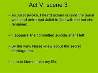 Act V, scene 3 As Juliet awoke, I heard noises outside the burial vault and entreated Juliet to flee with me but she remained. It appears she committed suicide after I left. By the way, Nurse knew about the secret marriage too.  I am to blame; take my life. 