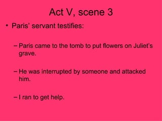 Act V, scene 3 Paris’ servant testifies: Paris came to the tomb to put flowers on Juliet’s grave. He was interrupted by someone and attacked him. I ran to get help. 