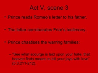 Act V, scene 3 Prince reads Romeo’s letter to his father. The letter corroborates Friar’s testimony. Prince chastises the warring families: “See what scourge is laid upon your hate, that heaven finds means to kill your joys with love” (5.3.211-212).  