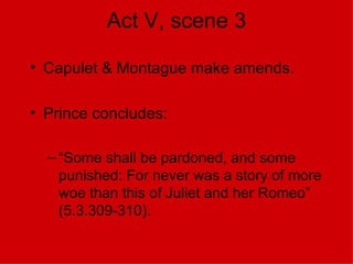 Act V, scene 3 Capulet & Montague make amends. Prince concludes: “ Some shall be pardoned, and some punished: For never was a story of more woe than this of Juliet and her Romeo” (5.3.309-310). 