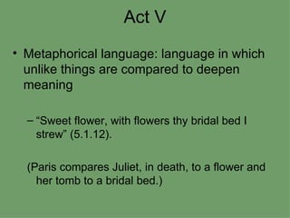 Act V Metaphorical language: language in which unlike things are compared to deepen meaning “Sweet flower, with flowers thy bridal bed I strew” (5.1.12). (Paris compares Juliet, in death, to a flower and her tomb to a bridal bed.) 