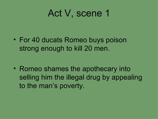 Act V, scene 1 For 40 ducats Romeo buys poison strong enough to kill 20 men. Romeo shames the apothecary into selling him the illegal drug by appealing to the man’s poverty. 