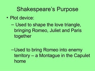 Shakespeare’s Purpose Plot device: Used to shape the love triangle, bringing Romeo, Juliet and Paris together Used to bring Romeo into enemy territory – a Montague in the Capulet home 
