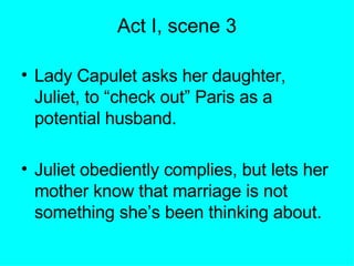 Act I, scene 3 Lady Capulet asks her daughter, Juliet, to “check out” Paris as a potential husband. Juliet obediently complies, but lets her mother know that marriage is not something she’s been thinking about. 