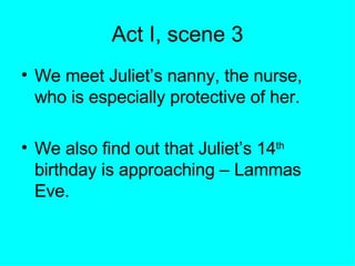 Act I, scene 3 We meet Juliet’s nanny, the nurse, who is especially protective of her. We also find out that Juliet’s 14 th  birthday is approaching – Lammas Eve. 