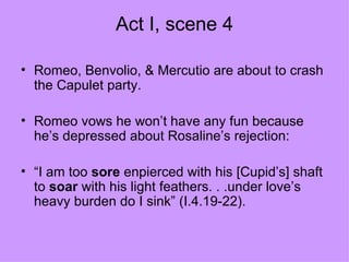 Act I, scene 4 Romeo, Benvolio, & Mercutio are about to crash the Capulet party. Romeo vows he won’t have any fun because he’s depressed about Rosaline’s rejection:  “ I am too  sore  enpierced with his [Cupid’s] shaft to  soar  with his light feathers. . .under love’s heavy burden do I sink” (I.4.19-22). 