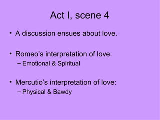 Act I, scene 4 A discussion ensues about love. Romeo’s interpretation of love: Emotional & Spiritual  Mercutio’s interpretation of love: Physical & Bawdy 