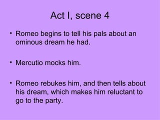 Act I, scene 4 Romeo begins to tell his pals about an ominous dream he had. Mercutio mocks him. Romeo rebukes him, and then tells about his dream, which makes him reluctant to go to the party. 