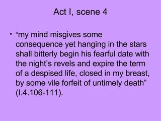 Act I, scene 4 “ my mind misgives some consequence yet hanging in the stars shall bitterly begin his fearful date with the night’s revels and expire the term of a despised life, closed in my breast, by some vile forfeit of untimely death” (I.4.106-111).  