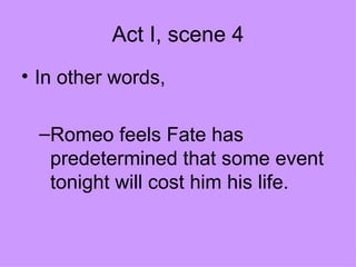 Act I, scene 4 In other words, Romeo feels Fate has predetermined that some event tonight will cost him his life. 