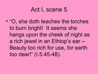Act I, scene 5 “ O, she doth teaches the torches to burn bright!  It seems she hangs upon the cheek of night as a rich jewel in an Ethiop’s ear –Beauty too rich for use, for earth too dear!” (I.5.45-48). 
