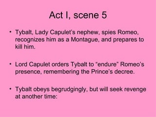 Act I, scene 5 Tybalt, Lady Capulet’s nephew, spies Romeo, recognizes him as a Montague, and prepares to kill him. Lord Capulet orders Tybalt to “endure” Romeo’s presence, remembering the Prince’s decree. Tybalt obeys begrudgingly, but will seek revenge at another time: 