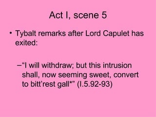Act I, scene 5 Tybalt remarks after Lord Capulet has exited: “ I will withdraw; but this intrusion shall, now seeming sweet, convert to bitt’rest gall*” (I.5.92-93) 