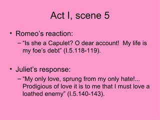 Act I, scene 5 Romeo’s reaction: “Is she a Capulet? O dear account!  My life is my foe’s debt” (I.5.118-119).  Juliet’s response: “My only love, sprung from my only hate!... Prodigious of love it is to me that I must love a loathed enemy” (I.5.140-143).  