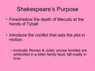 Shakespeare’s Purpose Foreshadow the death of Mecutio at the hands of Tybalt Introduce the conflict that sets the plot in motion. Ironically Romeo & Juliet, whose families are embroiled in a bitter family feud, fall madly in love. 