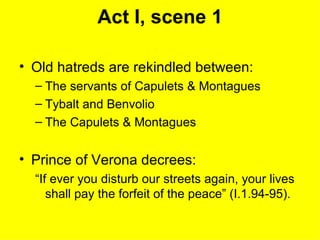 Act I, scene 1 Old hatreds are rekindled between: The servants of Capulets & Montagues Tybalt and Benvolio The Capulets & Montagues Prince of Verona decrees: “If ever you disturb our streets again, your lives shall pay the forfeit of the peace” (I.1.94-95). 