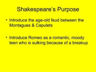Shakespeare’s Purpose Introduce the age-old feud between the Montagues & Capulets Introduce Romeo as a romantic, moody teen who is sulking because of a breakup 