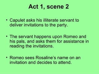 Act 1, scene 2 Capulet asks his illiterate servant to deliver invitations to the party. The servant happens upon Romeo and his pals, and asks them for assistance in reading the invitations. Romeo sees Rosaline’s name on an invitation and decides to attend. 