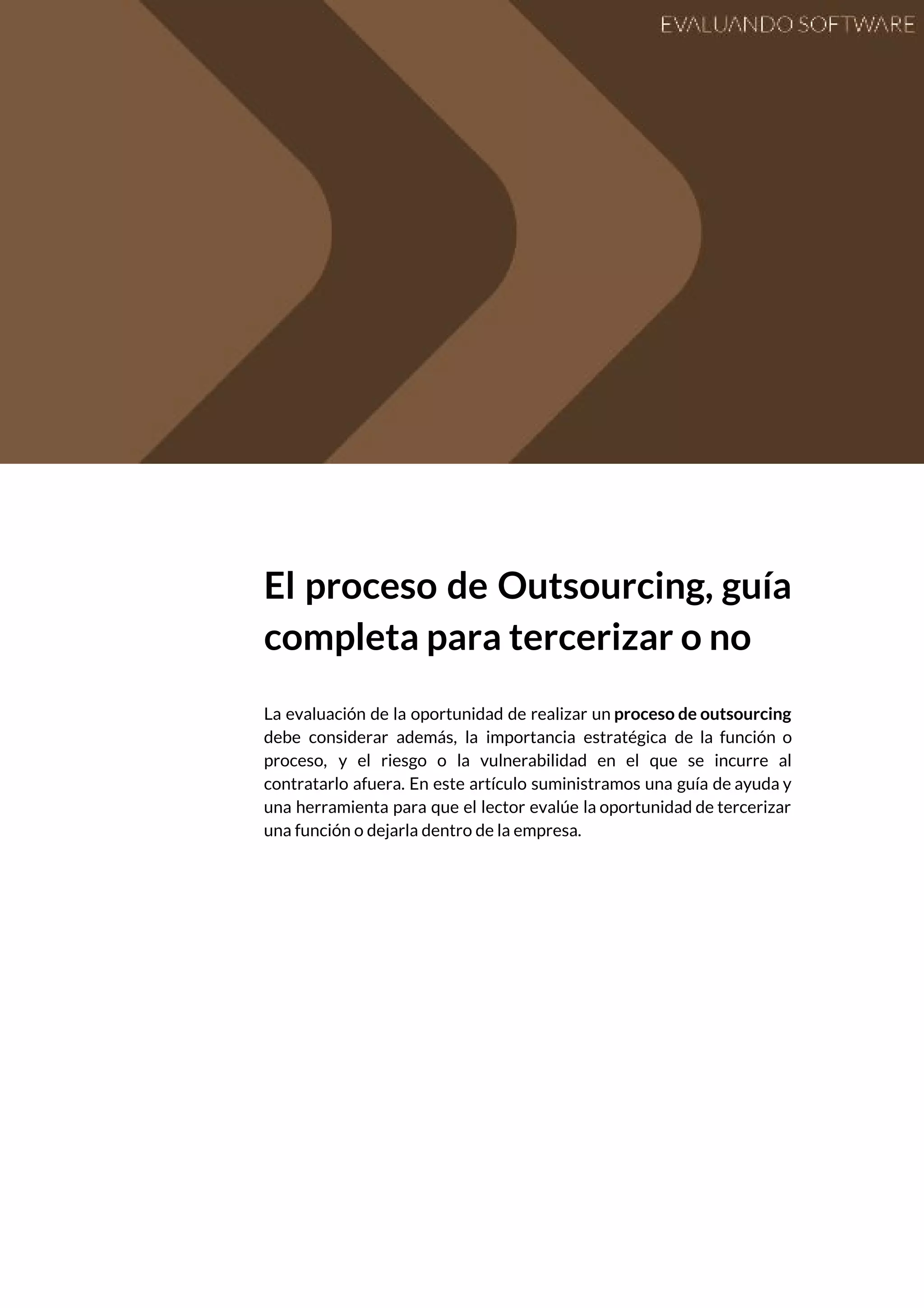  
 
El proceso de Outsourcing, guía         
completa para tercerizar o no 
 
La evaluación de la oportunidad de realizar un ​proceso de outsourcing                     
debe considerar además, la importancia estratégica de la función o                   
proceso, y el riesgo o la vulnerabilidad en el que se incurre al                         
contratarlo afuera. En este artículo suministramos una guía de ayuda y                     
una herramienta para que el lector evalúe la oportunidad de tercerizar                     
una función o dejarla dentro de la empresa. 
 
 