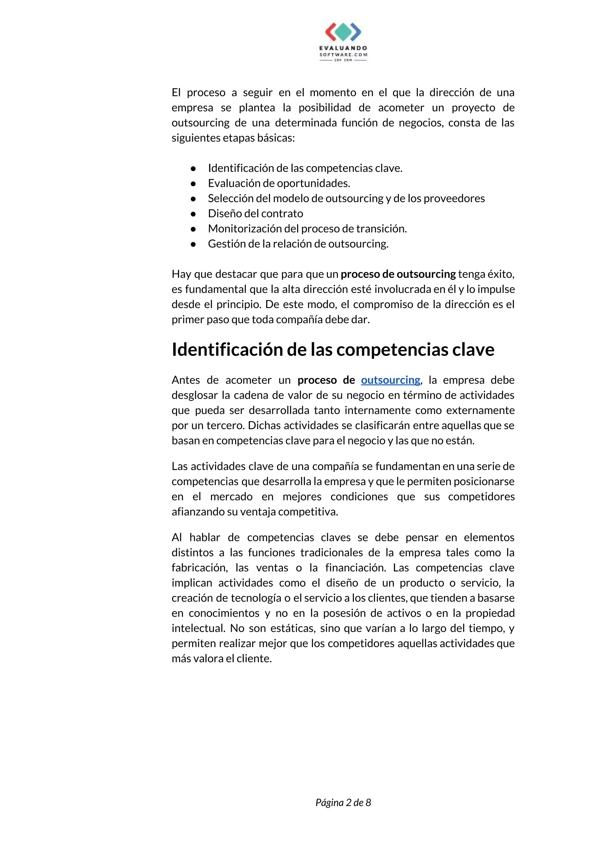  
El proceso a seguir en el momento en el que la dirección de una                           
empresa se plantea la posibilidad de acometer un proyecto de                   
outsourcing de una determinada función de negocios, consta de las                   
siguientes etapas básicas:  
 
● Identificación de las competencias clave.  
● Evaluación de oportunidades. 
● Selección del modelo de outsourcing y de los proveedores  
● Diseño del contrato 
● Monitorización del proceso de transición.  
● Gestión de la relación de outsourcing. 
 
Hay que destacar que para que un ​proceso de outsourcing tenga éxito,                       
es fundamental que la alta dirección esté involucrada en él y lo impulse                         
desde el principio. De este modo, el compromiso de la dirección es el                         
primer paso que toda compañía debe dar.  
Identificación de las competencias clave 
Antes de acometer un ​proceso de ​outsourcing​, la empresa debe                   
desglosar la cadena de valor de su negocio en término de actividades                       
que pueda ser desarrollada tanto internamente como externamente               
por un tercero. Dichas actividades se clasificarán entre aquellas que se                     
basan en competencias clave para el negocio y las que no están. 
Las actividades clave de una compañía se fundamentan en una serie de                       
competencias que desarrolla la empresa y que le permiten posicionarse                   
en el mercado en mejores condiciones que sus competidores                 
afianzando su ventaja competitiva.  
Al hablar de competencias claves se debe pensar en elementos                   
distintos a las funciones tradicionales de la empresa tales como la                     
fabricación, las ventas o la financiación. Las competencias clave                 
implican actividades como el diseño de un producto o servicio, la                     
creación de tecnología o el servicio a los clientes, que tienden a basarse                         
en conocimientos y no en la posesión de activos o en la propiedad                         
intelectual. No son estáticas, sino que varían a lo largo del tiempo, y                         
permiten realizar mejor que los competidores aquellas actividades que                 
más valora el cliente. 
 
 
 
 
 
Página 2 de 8 
 