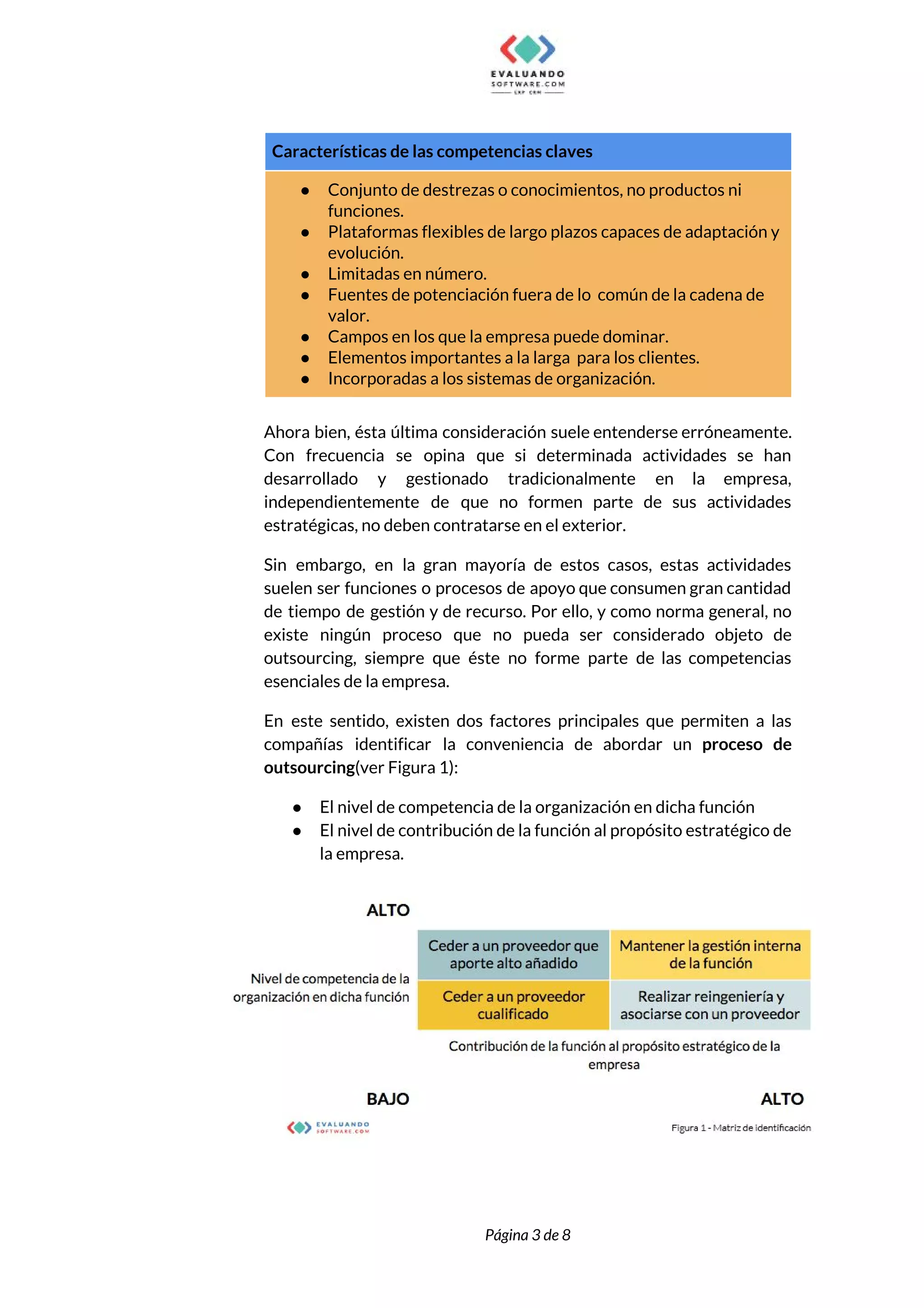  
Características de las competencias claves  
● Conjunto de destrezas o conocimientos, no productos ni 
funciones. 
● Plataformas flexibles de largo plazos capaces de adaptación y 
evolución. 
● Limitadas en número. 
● Fuentes de potenciación fuera de lo común de la cadena de 
valor. 
● Campos en los que la empresa puede dominar. 
● Elementos importantes a la larga para los clientes. 
● Incorporadas a los sistemas de organización. 
 
Ahora bien, ésta última consideración suele entenderse erróneamente.               
Con frecuencia se opina que si determinada actividades se han                   
desarrollado y gestionado tradicionalmente en la empresa,             
independientemente de que no formen parte de sus actividades                 
estratégicas, no deben contratarse en el exterior.  
Sin embargo, en la gran mayoría de estos casos, estas actividades                     
suelen ser funciones o procesos de apoyo que consumen gran cantidad                     
de tiempo de gestión y de recurso. Por ello, y como norma general, no                           
existe ningún proceso que no pueda ser considerado objeto de                   
outsourcing, siempre que éste no forme parte de las competencias                   
esenciales de la empresa.  
En este sentido, existen dos factores principales que permiten a las                     
compañías identificar la conveniencia de abordar un ​proceso de                 
outsourcing​(ver Figura 1):  
● El nivel de competencia de la organización en dicha función 
● El nivel de contribución de la función al propósito estratégico de                     
la empresa. 
 
 
 
Página 3 de 8 
 