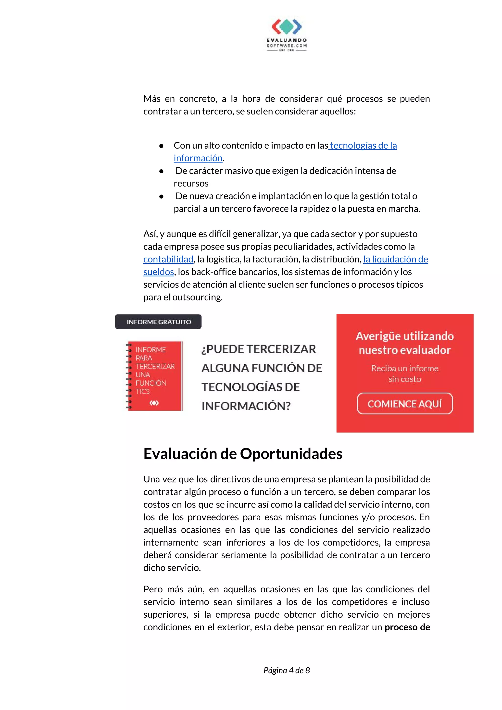  
 
Más en concreto, a la hora de considerar qué procesos se pueden                       
contratar a un tercero, se suelen considerar aquellos:  
 
● Con un alto contenido e impacto en las​ tecnologías de la 
información​. 
● De carácter masivo que exigen la dedicación intensa de 
recursos 
● De nueva creación e implantación en lo que la gestión total o 
parcial a un tercero favorece la rapidez o la puesta en marcha.  
 
Así, y aunque es difícil generalizar, ya que cada sector y por supuesto 
cada empresa posee sus propias peculiaridades, actividades como la 
contabilidad​, la logística, la facturación, la distribución, ​la liquidación de 
sueldos​, los back-office bancarios, los sistemas de información y los 
servicios de atención al cliente suelen ser funciones o procesos típicos 
para el outsourcing. 
 
Evaluación de Oportunidades  
Una vez que los directivos de una empresa se plantean la posibilidad de                         
contratar algún proceso o función a un tercero, se deben comparar los                       
costos en los que se incurre así como la calidad del servicio interno, con                           
los de los proveedores para esas mismas funciones y/o procesos. En                     
aquellas ocasiones en las que las condiciones del servicio realizado                   
internamente sean inferiores a los de los competidores, la empresa                   
deberá considerar seriamente la posibilidad de contratar a un tercero                   
dicho servicio.  
Pero más aún, en aquellas ocasiones en las que las condiciones del                       
servicio interno sean similares a los de los competidores e incluso                     
superiores, si la empresa puede obtener dicho servicio en mejores                   
condiciones en el exterior, esta debe pensar en realizar un ​proceso de                       
 
 
Página 4 de 8 
 