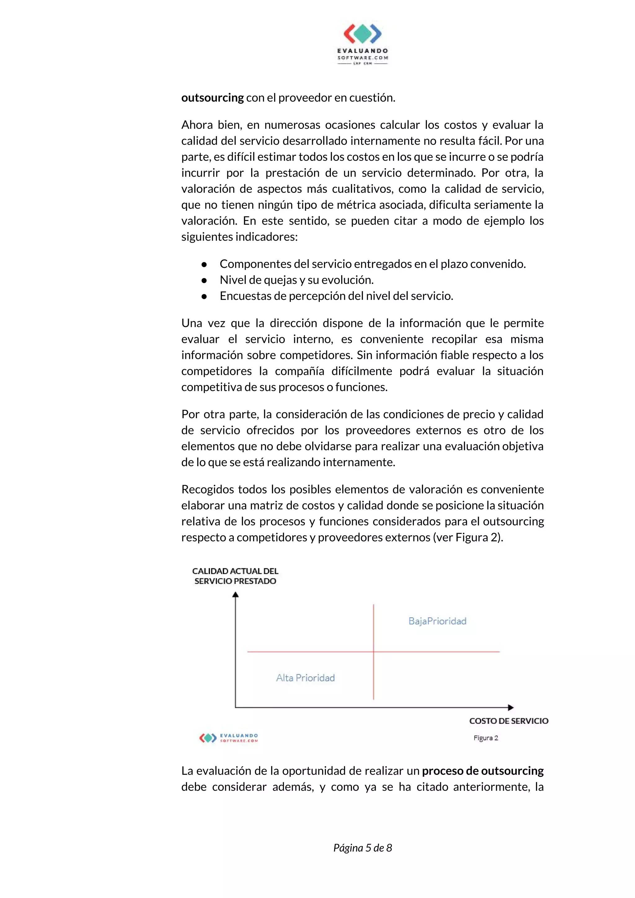  
outsourcing​ con el proveedor en cuestión. 
Ahora bien, en numerosas ocasiones calcular los costos y evaluar la                     
calidad del servicio desarrollado internamente no resulta fácil. Por una                   
parte, es difícil estimar todos los costos en los que se incurre o se podría                             
incurrir por la prestación de un servicio determinado. Por otra, la                     
valoración de aspectos más cualitativos, como la calidad de servicio,                   
que no tienen ningún tipo de métrica asociada, dificulta seriamente la                     
valoración. En este sentido, se pueden citar a modo de ejemplo los                       
siguientes indicadores: 
● Componentes del servicio entregados en el plazo convenido. 
● Nivel de quejas y su evolución. 
● Encuestas de percepción del nivel del servicio. 
Una vez que la dirección dispone de la información que le permite                       
evaluar el servicio interno, es conveniente recopilar esa misma                 
información sobre competidores. Sin información fiable respecto a los                 
competidores la compañía difícilmente podrá evaluar la situación               
competitiva de sus procesos o funciones.   
Por otra parte, la consideración de las condiciones de precio y calidad                       
de servicio ofrecidos por los proveedores externos es otro de los                     
elementos que no debe olvidarse para realizar una evaluación objetiva                   
de lo que se está realizando internamente. 
Recogidos todos los posibles elementos de valoración es conveniente                 
elaborar una matriz de costos y calidad donde se posicione la situación                       
relativa de los procesos y funciones considerados para el outsourcing                   
respecto a competidores y proveedores externos (ver Figura 2).  
 
La evaluación de la oportunidad de realizar un ​proceso de outsourcing                     
debe considerar además, y como ya se ha citado anteriormente, la                     
 
 
Página 5 de 8 
 