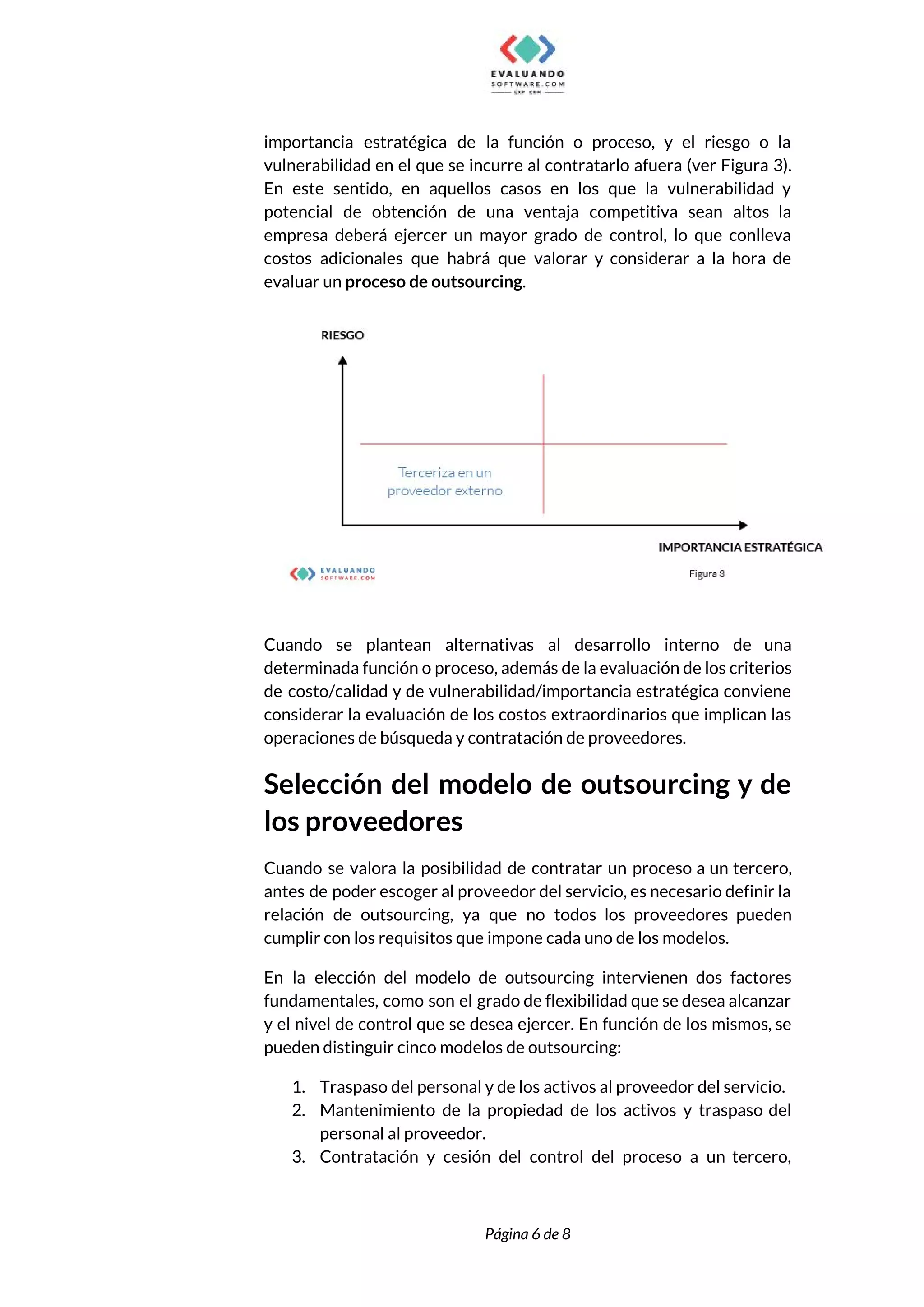  
importancia estratégica de la función o proceso, y el riesgo o la                       
vulnerabilidad en el que se incurre al contratarlo afuera (ver Figura 3).                       
En este sentido, en aquellos casos en los que la vulnerabilidad y                       
potencial de obtención de una ventaja competitiva sean altos la                   
empresa deberá ejercer un mayor grado de control, lo que conlleva                     
costos adicionales que habrá que valorar y considerar a la hora de                       
evaluar un ​proceso de outsourcing​. 
 
 
Cuando se plantean alternativas al desarrollo interno de una                 
determinada función o proceso, además de la evaluación de los criterios                     
de costo/calidad y de vulnerabilidad/importancia estratégica conviene             
considerar la evaluación de los costos extraordinarios que implican las                   
operaciones de búsqueda y contratación de proveedores. 
Selección del modelo de outsourcing y de             
los proveedores 
Cuando se valora la posibilidad de contratar un proceso a un tercero,                       
antes de poder escoger al proveedor del servicio, es necesario definir la                       
relación de outsourcing, ya que no todos los proveedores pueden                   
cumplir con los requisitos que impone cada uno de los modelos. 
En la elección del modelo de outsourcing intervienen dos factores                   
fundamentales, como son el grado de flexibilidad que se desea alcanzar                     
y el nivel de control que se desea ejercer. En función de los mismos, se                             
pueden distinguir cinco modelos de outsourcing:  
1. Traspaso del personal y de los activos al proveedor del servicio. 
2. Mantenimiento de la propiedad de los activos y traspaso del                   
personal al proveedor. 
3. Contratación y cesión del control del proceso a un tercero,                   
 
 
Página 6 de 8 
 