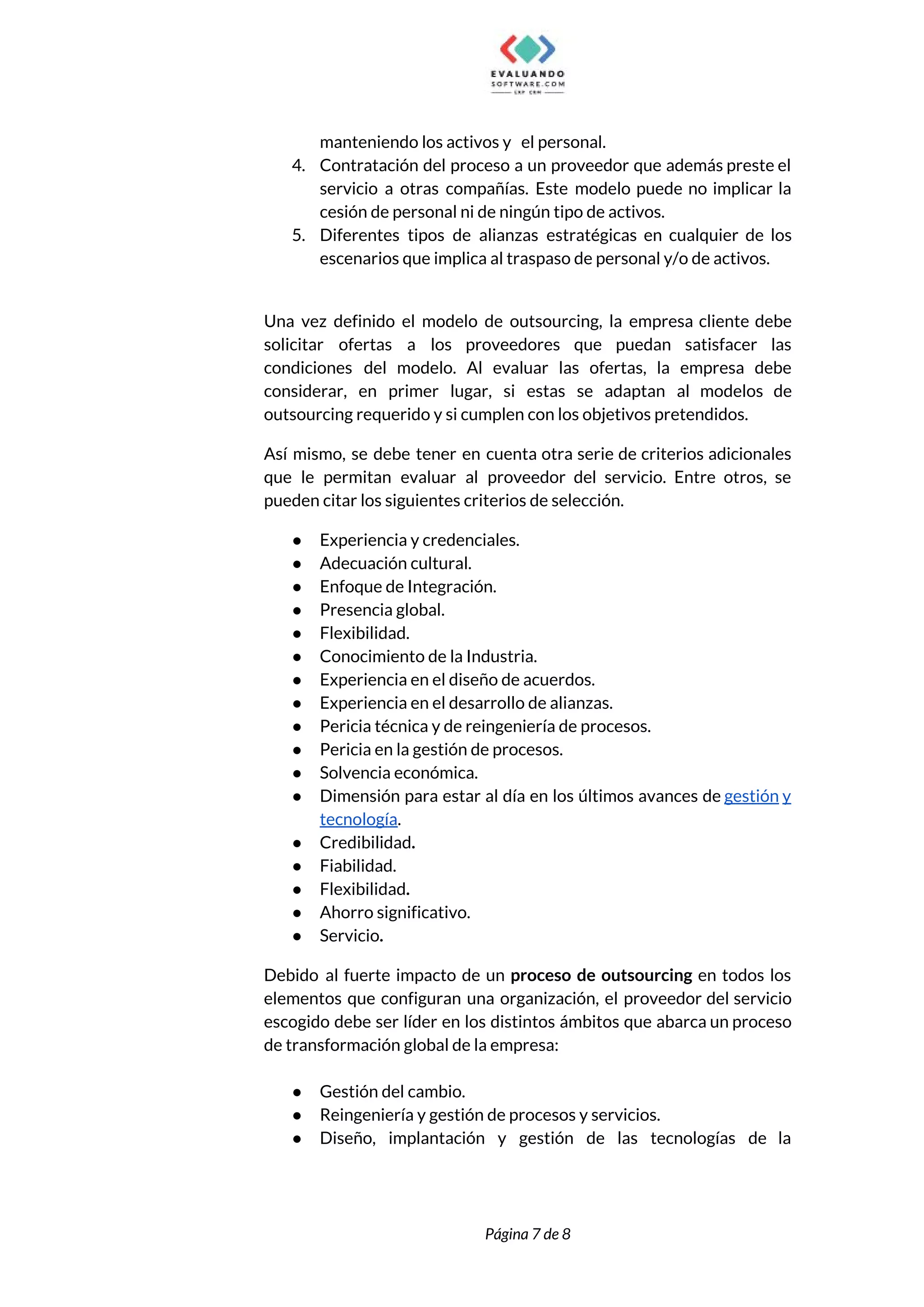  
manteniendo los activos y el personal. 
4. Contratación del proceso a un proveedor que además preste el                   
servicio a otras compañías. Este modelo puede no implicar la                   
cesión de personal ni de ningún tipo de activos. 
5. Diferentes tipos de alianzas estratégicas en cualquier de los                 
escenarios que implica al traspaso de personal y/o de activos.  
 
Una vez definido el modelo de outsourcing, la empresa cliente debe                     
solicitar ofertas a los proveedores que puedan satisfacer las                 
condiciones del modelo. Al evaluar las ofertas, la empresa debe                   
considerar, en primer lugar, si estas se adaptan al modelos de                     
outsourcing requerido y si cumplen con los objetivos pretendidos.  
Así mismo, se debe tener en cuenta otra serie de criterios adicionales                       
que le permitan evaluar al proveedor del servicio. Entre otros, se                     
pueden citar los siguientes criterios de selección. 
● Experiencia y credenciales.  
● Adecuación cultural.  
● Enfoque de Integración. 
● Presencia global.  
● Flexibilidad. 
● Conocimiento de la Industria. 
● Experiencia en el diseño de acuerdos. 
● Experiencia en el desarrollo de alianzas. 
● Pericia técnica y de reingeniería de procesos. 
● Pericia en la gestión de procesos.  
● Solvencia económica. 
● Dimensión para estar al día en los últimos avances de ​gestión y                       
tecnología​. 
● Credibilidad​. 
● Fiabilidad. 
● Flexibilidad​.  
● Ahorro significativo.  
● Servicio​.  
Debido al fuerte impacto de un ​proceso de outsourcing en todos los                       
elementos que configuran una organización, el proveedor del servicio                 
escogido debe ser líder en los distintos ámbitos que abarca un proceso                       
de transformación global de la empresa: 
 
● Gestión del cambio. 
● Reingeniería y gestión de procesos y servicios. 
● Diseño, implantación y gestión de las tecnologías de la                 
 
 
Página 7 de 8 
 
