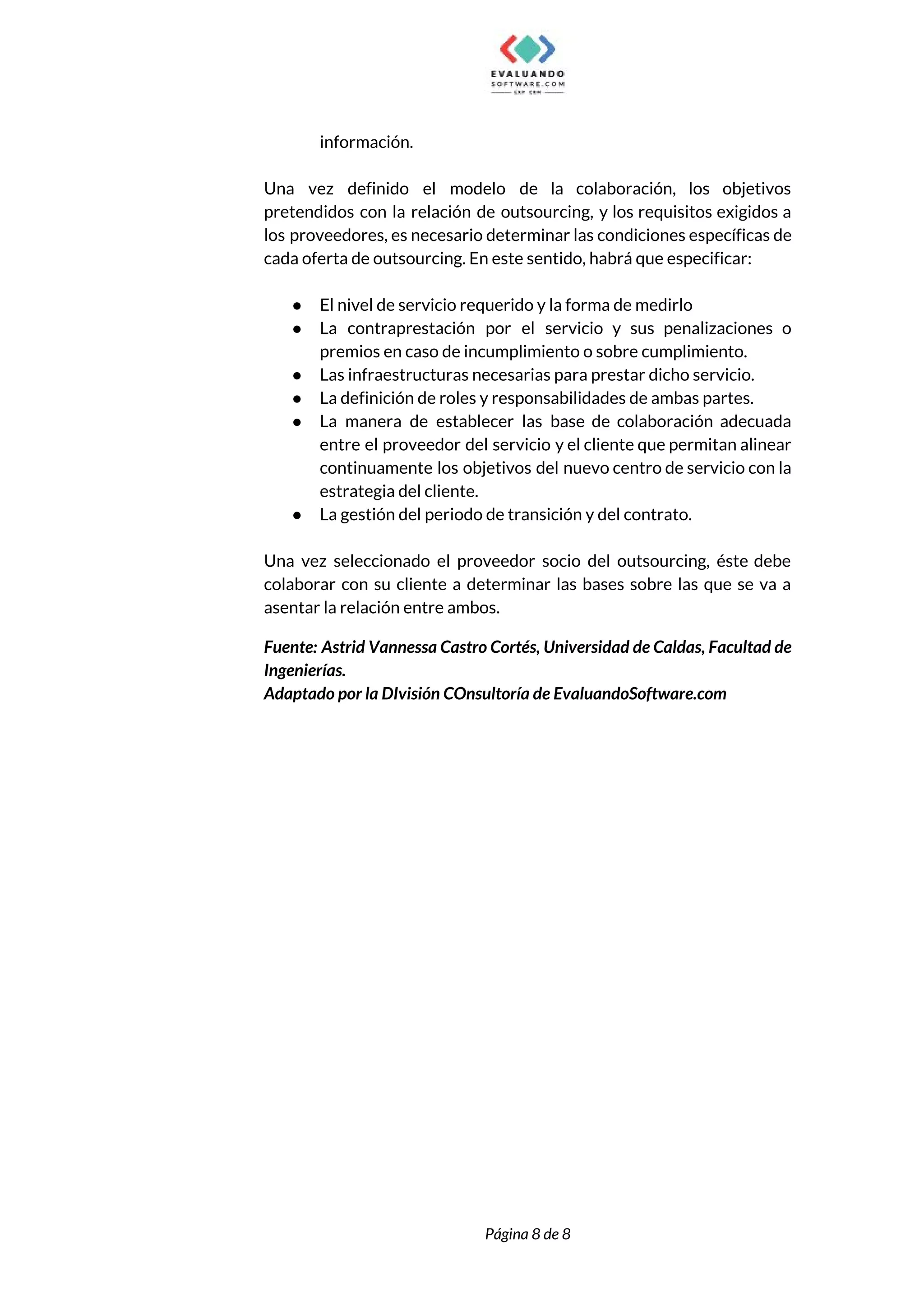  
información. 
 
Una vez definido el modelo de la colaboración, los objetivos                   
pretendidos con la relación de outsourcing, y los requisitos exigidos a                     
los proveedores, es necesario determinar las condiciones específicas de                 
cada oferta de outsourcing. En este sentido, habrá que especificar:  
 
● El nivel de servicio requerido y la forma de medirlo 
● La contraprestación por el servicio y sus penalizaciones o                 
premios en caso de incumplimiento o sobre cumplimiento.  
● Las infraestructuras necesarias para prestar dicho servicio.  
● La definición de roles y responsabilidades de ambas partes. 
● La manera de establecer las base de colaboración adecuada                 
entre el proveedor del servicio y el cliente que permitan alinear                     
continuamente los objetivos del nuevo centro de servicio con la                   
estrategia del cliente. 
● La gestión del periodo de transición y del contrato.  
 
Una vez seleccionado el proveedor socio del outsourcing, éste debe                   
colaborar con su cliente a determinar las bases sobre las que se va a                           
asentar la relación entre ambos. 
Fuente: Astrid Vannessa Castro Cortés, Universidad de Caldas, Facultad de                   
Ingenierías. 
Adaptado por la DIvisión COnsultoría de EvaluandoSoftware.com 
 
  
 
 
 
 
Página 8 de 8 
 