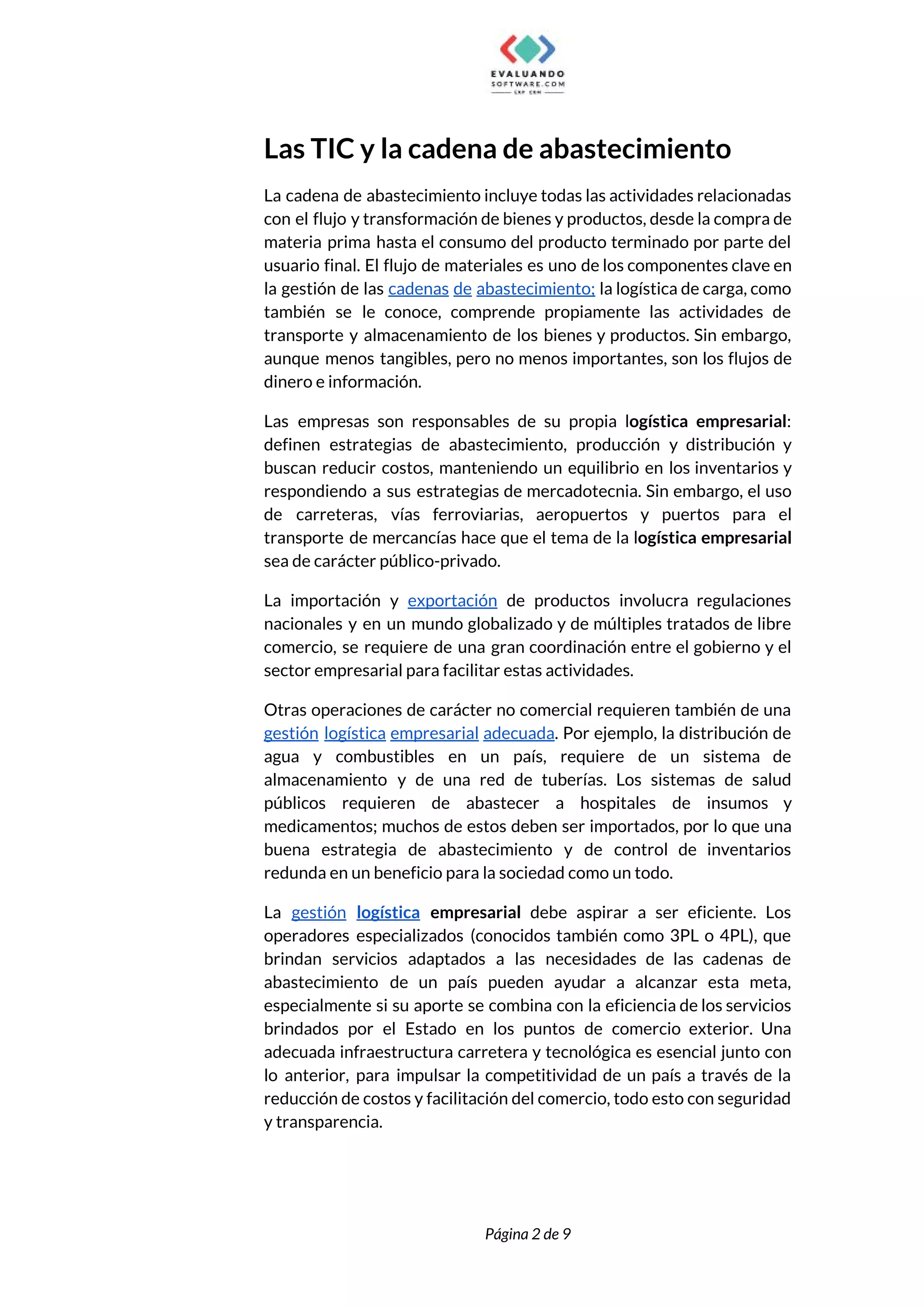  
Las TIC y la cadena de abastecimiento 
La cadena de abastecimiento incluye todas las actividades relacionadas                 
con el flujo y transformación de bienes y productos, desde la compra de                         
materia prima hasta el consumo del producto terminado por parte del                     
usuario final. El flujo de materiales es uno de los componentes clave en                         
la gestión de las ​cadenas de abastecimiento; la logística de carga, como                       
también se le conoce, comprende propiamente las actividades de                 
transporte y almacenamiento de los bienes y productos. Sin embargo,                   
aunque menos tangibles, pero no menos importantes, son los flujos de                     
dinero e información.  
Las empresas son responsables de su propia l​ogística empresarial​:                 
definen estrategias de abastecimiento, producción y distribución y               
buscan reducir costos, manteniendo un equilibrio en los inventarios y                   
respondiendo a sus estrategias de mercadotecnia. Sin embargo, el uso                   
de carreteras, vías ferroviarias, aeropuertos y puertos para el                 
transporte de mercancías hace que el tema de la l​ogística empresarial                     
sea de carácter público-privado.  
La importación y ​exportación de productos involucra regulaciones               
nacionales y en un mundo globalizado y de múltiples tratados de libre                       
comercio, se requiere de una gran coordinación entre el gobierno y el                       
sector empresarial para facilitar estas actividades.  
Otras operaciones de carácter no comercial requieren también de una                   
gestión logística empresarial adecuada​. Por ejemplo, la distribución de                 
agua y combustibles en un país, requiere de un sistema de                     
almacenamiento y de una red de tuberías. Los sistemas de salud                     
públicos requieren de abastecer a hospitales de insumos y                 
medicamentos; muchos de estos deben ser importados, por lo que una                     
buena estrategia de abastecimiento y de control de inventarios                 
redunda en un beneficio para la sociedad como un todo.  
La ​gestión logística empresarial ​debe aspirar a ser eficiente. Los                   
operadores especializados (conocidos también como 3PL o 4PL), que                 
brindan servicios adaptados a las necesidades de las cadenas de                   
abastecimiento de un país pueden ayudar a alcanzar esta meta,                   
especialmente si su aporte se combina con la eficiencia de los servicios                       
brindados por el Estado en los puntos de comercio exterior. Una                     
adecuada infraestructura carretera y tecnológica es esencial junto con                 
lo anterior, para impulsar la competitividad de un país a través de la                         
reducción de costos y facilitación del comercio, todo esto con seguridad                     
y transparencia.  
 
 
Página 2 de 9 
 