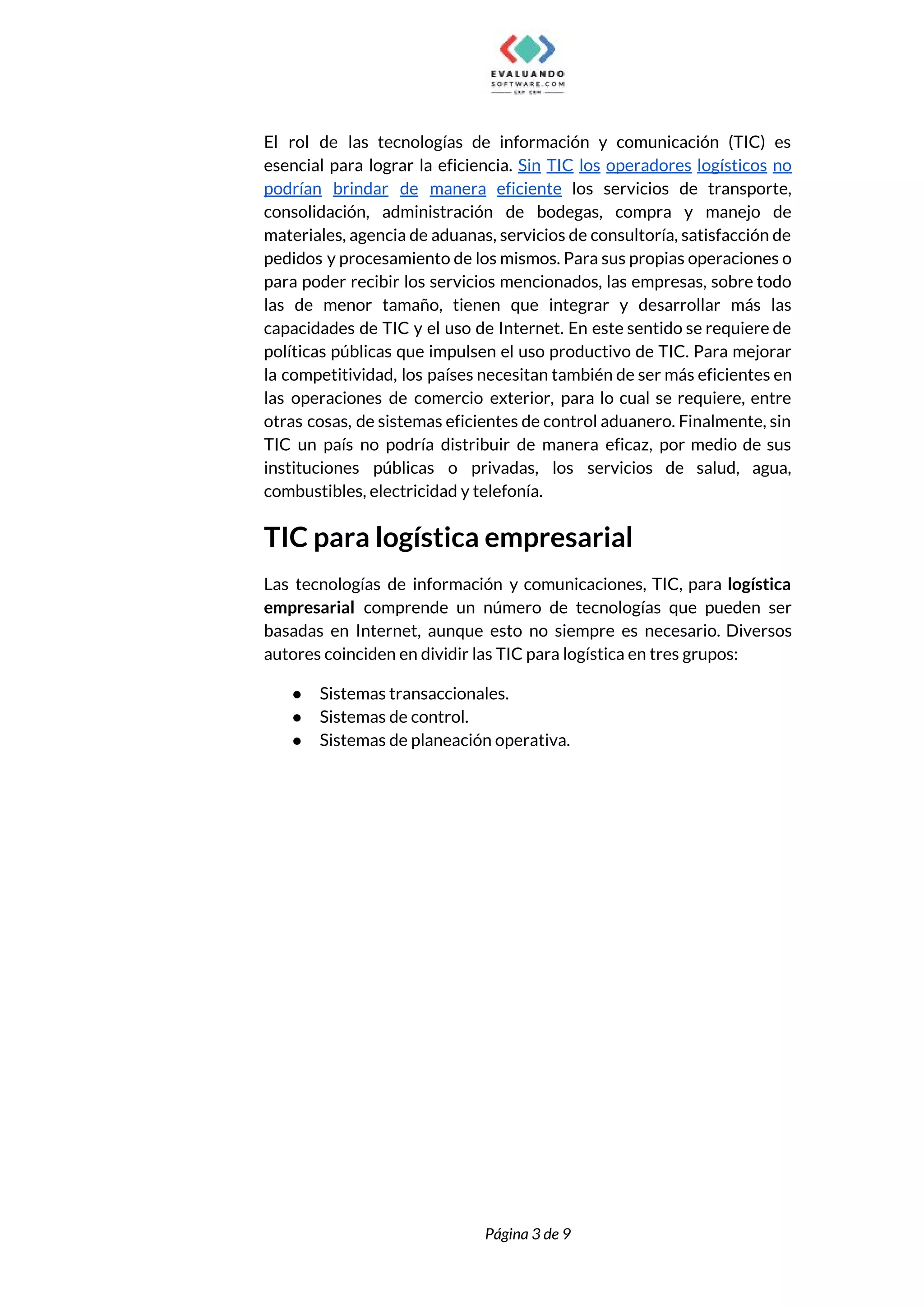  
El rol de las tecnologías de información y comunicación (TIC) es                     
esencial para lograr la eficiencia. ​Sin TIC los operadores logísticos no                     
podrían brindar de manera eficiente los servicios de transporte,                 
consolidación, administración de bodegas, compra y manejo de               
materiales, agencia de aduanas, servicios de consultoría, satisfacción de                 
pedidos y procesamiento de los mismos. Para sus propias operaciones o                     
para poder recibir los servicios mencionados, las empresas, sobre todo                   
las de menor tamaño, tienen que integrar y desarrollar más las                     
capacidades de TIC y el uso de Internet. En este sentido se requiere de                           
políticas públicas que impulsen el uso productivo de TIC. Para mejorar                     
la competitividad, los países necesitan también de ser más eficientes en                     
las operaciones de comercio exterior, para lo cual se requiere, entre                     
otras cosas, de sistemas eficientes de control aduanero. Finalmente, sin                   
TIC un país no podría distribuir de manera eficaz, por medio de sus                         
instituciones públicas o privadas, los servicios de salud, agua,                 
combustibles, electricidad y telefonía.  
TIC para logística empresarial 
Las tecnologías de información y comunicaciones, TIC, para ​logística                 
empresarial comprende un número de tecnologías que pueden ser                 
basadas en Internet, aunque esto no siempre es necesario. Diversos                   
autores coinciden en dividir las TIC para logística en tres grupos:  
● Sistemas transaccionales. 
● Sistemas de control. 
● Sistemas de planeación operativa.  
 
 
Página 3 de 9 
 