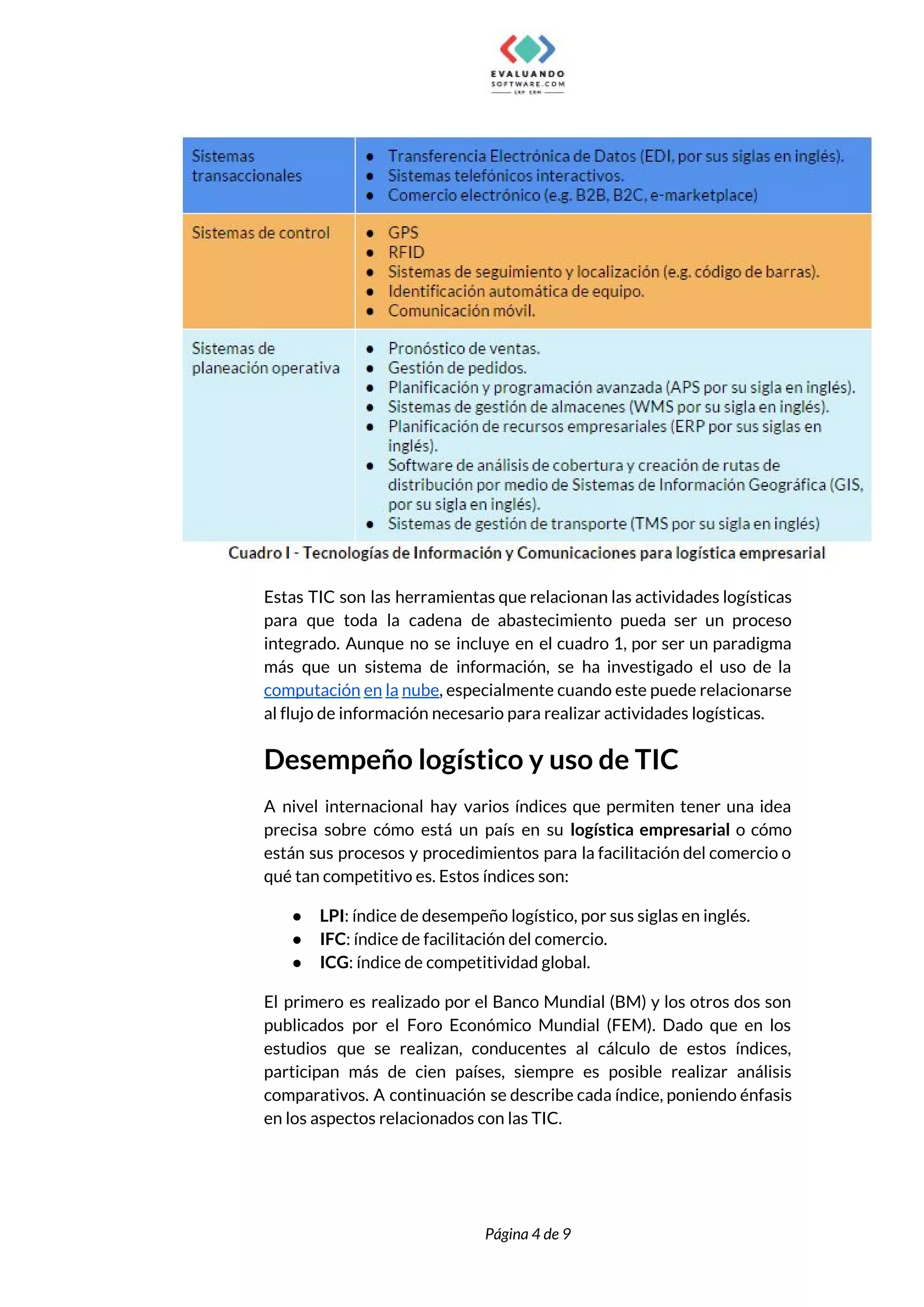  
 
Estas TIC son las herramientas que relacionan las actividades logísticas                   
para que toda la cadena de abastecimiento pueda ser un proceso                     
integrado. Aunque no se incluye en el cuadro 1, por ser un paradigma                         
más que un sistema de información, se ha investigado el uso de la                         
computación en la nube​, especialmente cuando este puede relacionarse                 
al flujo de información necesario para realizar actividades logísticas.  
Desempeño logístico y uso de TIC 
A nivel internacional hay varios índices que permiten tener una idea                     
precisa sobre cómo está un país en su ​logística empresarial o cómo                       
están sus procesos y procedimientos para la facilitación del comercio o                     
qué tan competitivo es. Estos índices son:  
● LPI​: índice de desempeño logístico, por sus siglas en inglés. 
● IFC​: índice de facilitación del comercio. 
● ICG​: índice de competitividad global.  
El primero es realizado por el Banco Mundial (BM) y los otros dos son                           
publicados por el Foro Económico Mundial (FEM). Dado que en los                     
estudios que se realizan, conducentes al cálculo de estos índices,                   
participan más de cien países, siempre es posible realizar análisis                   
comparativos. A continuación se describe cada índice, poniendo énfasis                 
en los aspectos relacionados con las TIC. 
 
 
Página 4 de 9 
 