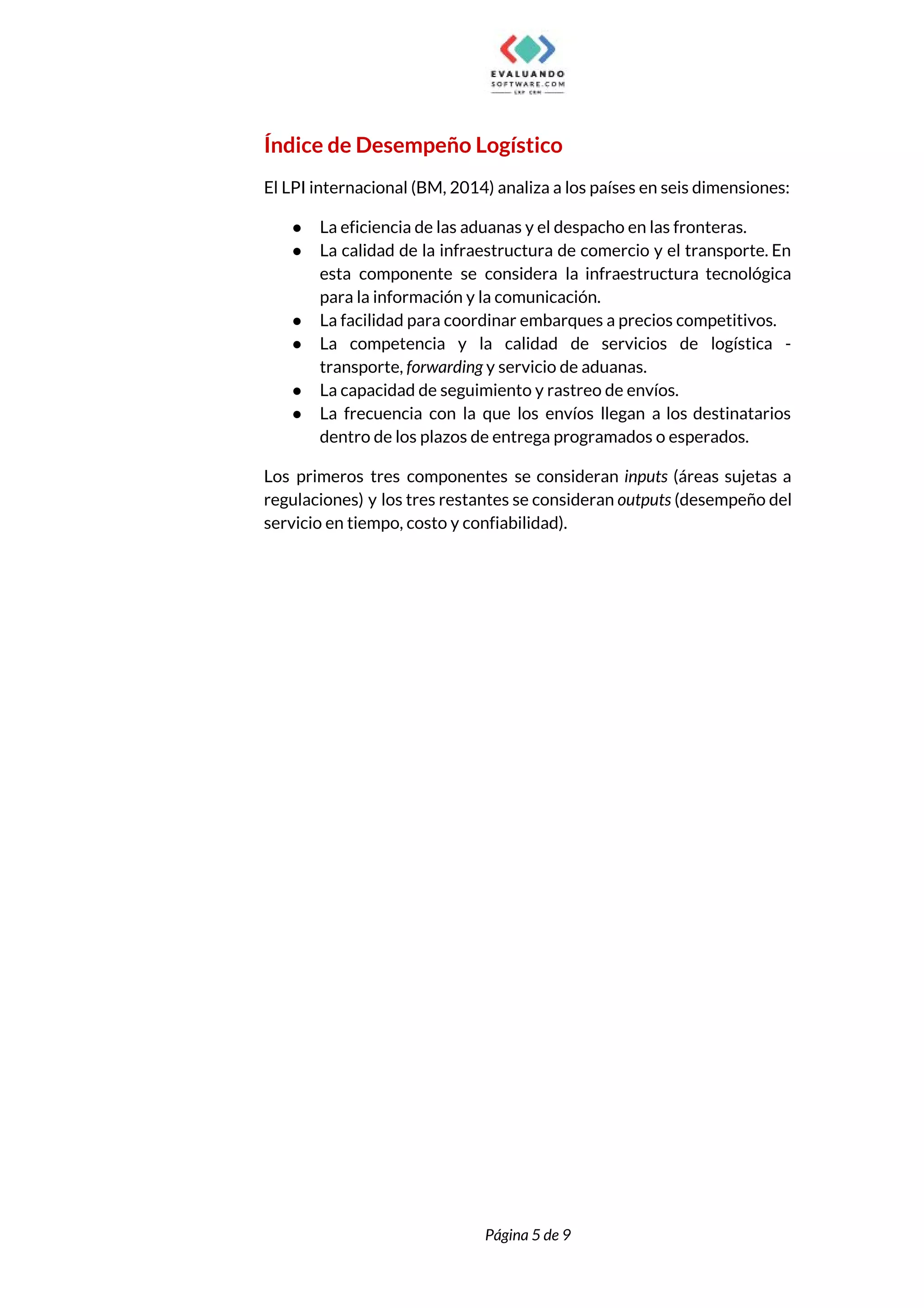  
Índice de Desempeño Logístico  
El LPI internacional (BM, 2014) analiza a los países en seis dimensiones:  
● La eficiencia de las aduanas y el despacho en las fronteras.  
● La calidad de la infraestructura de comercio y el transporte. En                     
esta componente se considera la infraestructura tecnológica             
para la información y la comunicación.  
● La facilidad para coordinar embarques a precios competitivos.  
● La competencia y la calidad de servicios de logística -                   
transporte, ​forwarding ​y servicio de aduanas.  
● La capacidad de seguimiento y rastreo de envíos.  
● La frecuencia con la que los envíos llegan a los destinatarios                     
dentro de los plazos de entrega programados o esperados.  
Los primeros tres componentes se consideran ​inputs ​(áreas sujetas a                   
regulaciones) y los tres restantes se consideran ​outputs ​(desempeño del                   
servicio en tiempo, costo y confiabilidad).  
 
 
Página 5 de 9 
 
