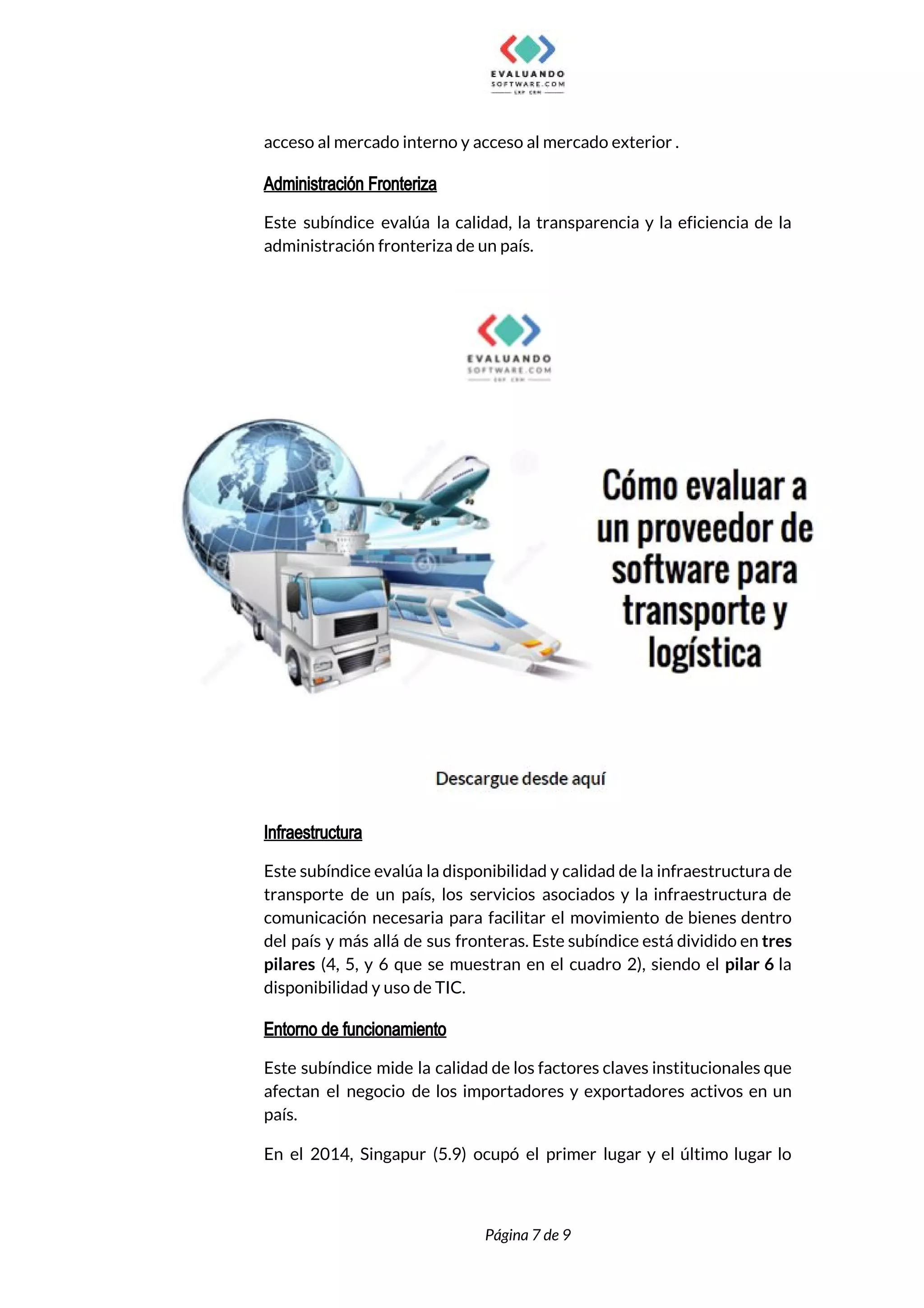  
acceso al mercado interno y acceso al mercado exterior . 
Administración Fronteriza
Este subíndice evalúa la calidad, la transparencia y la eficiencia de la                       
administración fronteriza de un país.  
 
Infraestructura
Este subíndice evalúa la disponibilidad y calidad de la infraestructura de                     
transporte de un país, los servicios asociados y la infraestructura de                     
comunicación necesaria para facilitar el movimiento de bienes dentro                 
del país y más allá de sus fronteras. Este subíndice está dividido en ​tres                           
pilares ​(4, 5, y 6 que se muestran en el cuadro 2), siendo el ​pilar 6 ​la                                 
disponibilidad y uso de TIC.  
Entorno de funcionamiento
Este subíndice mide la calidad de los factores claves institucionales que                     
afectan el negocio de los importadores y exportadores activos en un                     
país.  
En el 2014, Singapur (5.9) ocupó el primer lugar y el último lugar lo                           
 
 
Página 7 de 9 
 